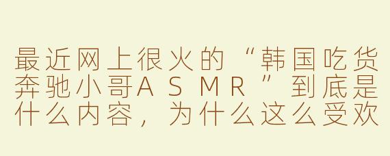 最近网上很火的“韩国吃货奔驰小哥ASMR”到底是什么内容，为什么这么受欢迎？