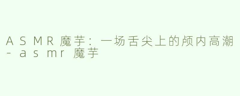 ASMR魔芋:一场舌尖上的颅内高潮-asmr魔芋