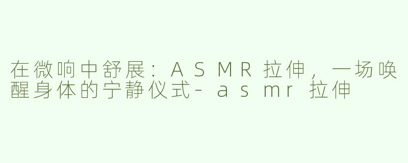 在微响中舒展:ASMR拉伸,一场唤醒身体的宁静仪式-asmr拉伸