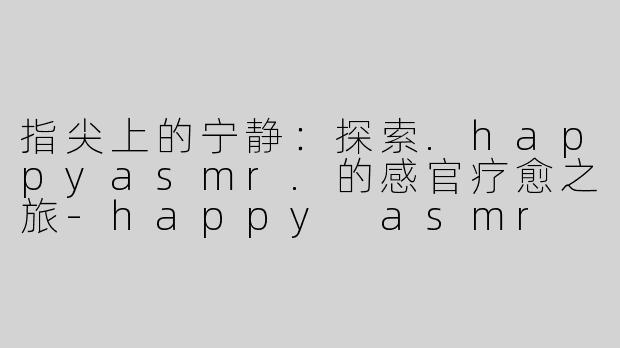 指尖上的宁静:探索.happyasmr.的感官疗愈之旅-happy asmr