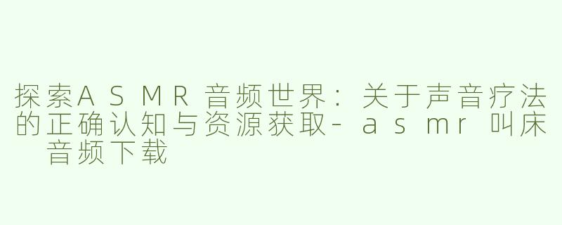 探索ASMR音频世界：关于声音疗法的正确认知与资源获取