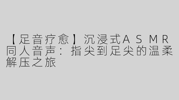【足音疗愈】沉浸式ASMR同人音声：指尖到足尖的温柔解压之旅