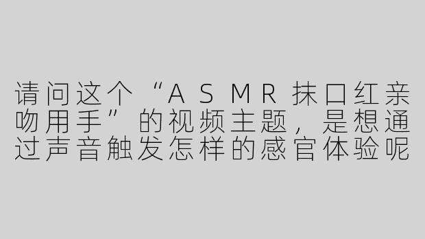 请问这个“ASMR抹口红亲吻用手”的视频主题，是想通过声音触发怎样的感官体验呢？