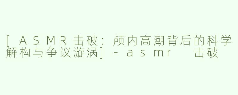 [ASMR击破：颅内高潮背后的科学解构与争议漩涡]-asmr 击破