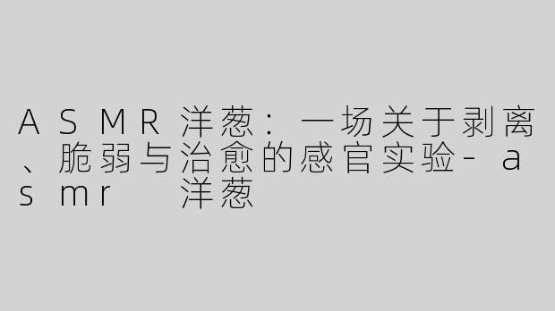 ASMR洋葱：一场关于剥离、脆弱与治愈的感官实验-asmr 洋葱