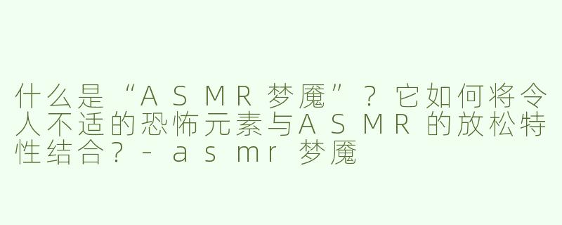 什么是“ASMR梦魇”？它如何将令人不适的恐怖元素与ASMR的放松特性结合？