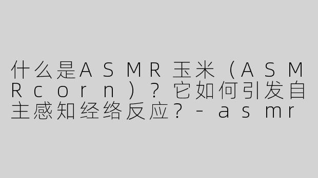 什么是ASMR玉米（ASMRcorn）？它如何引发自主感知经络反应？
