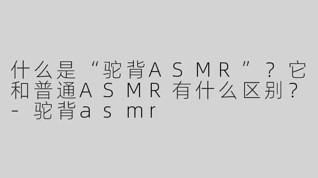 什么是“驼背ASMR”？它和普通ASMR有什么区别？