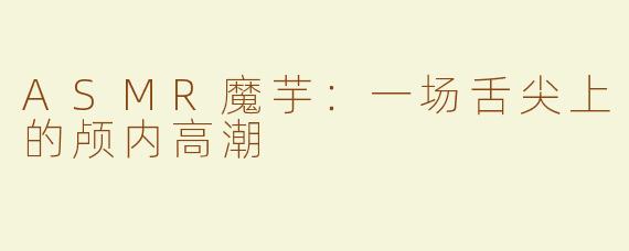 ASMR魔芋：一场舌尖上的颅内高潮