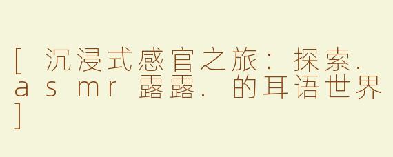 [沉浸式感官之旅：探索.asmr露露.的耳语世界]