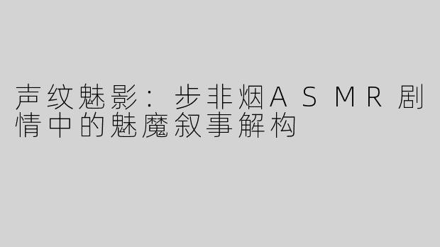 声纹魅影：步非烟ASMR剧情中的魅魔叙事解构