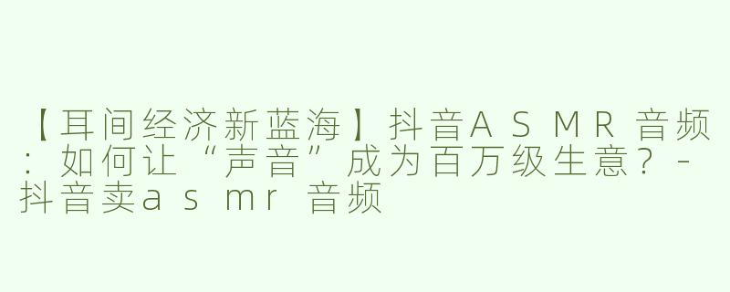 【耳间经济新蓝海】抖音ASMR音频：如何让“声音”成为百万级生意？-抖音卖asmr音频