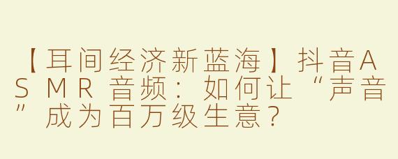 【耳间经济新蓝海】抖音ASMR音频：如何让“声音”成为百万级生意？
