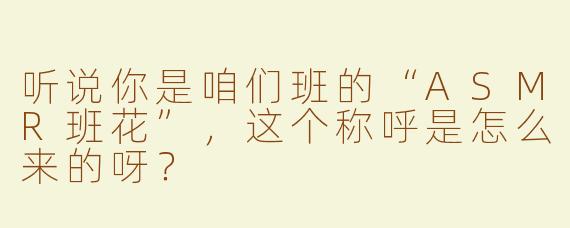 听说你是咱们班的“ASMR班花”，这个称呼是怎么来的呀？
