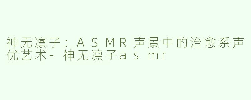 神无凛子：ASMR声景中的治愈系声优艺术-神无凛子asmr
