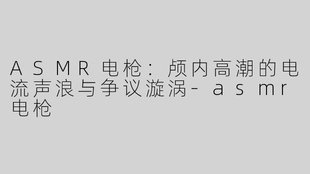 ASMR电枪：颅内高潮的电流声浪与争议漩涡