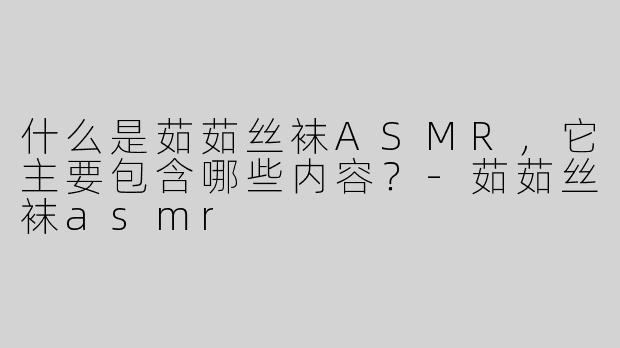 什么是茹茹丝袜ASMR，它主要包含哪些内容？-茹茹丝袜asmr