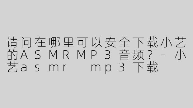 请问在哪里可以安全下载小艺的ASMRMP3音频？