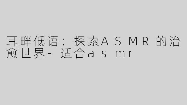 耳畔低语：探索ASMR的治愈世界-适合asmr