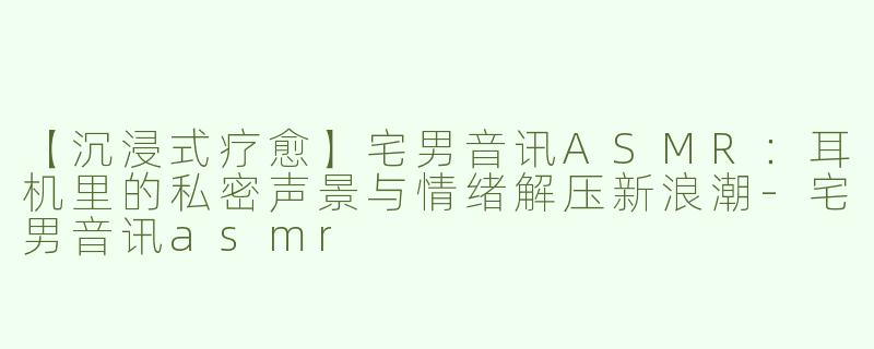 【沉浸式疗愈】宅男音讯ASMR：耳机里的私密声景与情绪解压新浪潮