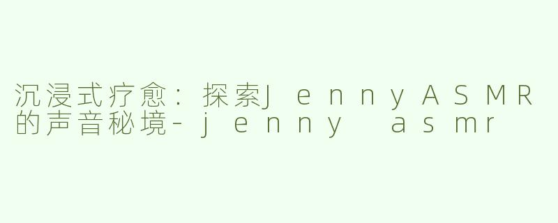 沉浸式疗愈：探索JennyASMR的声音秘境-jenny asmr