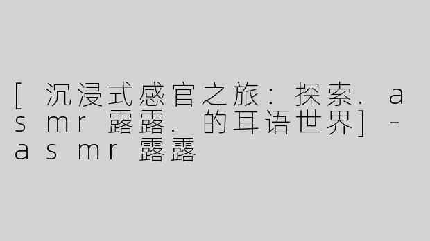 [沉浸式感官之旅：探索.asmr露露.的耳语世界]-asmr露露