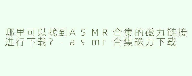 哪里可以找到ASMR合集的磁力链接进行下载？-asmr合集磁力下载