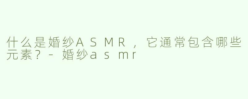 什么是婚纱ASMR，它通常包含哪些元素？