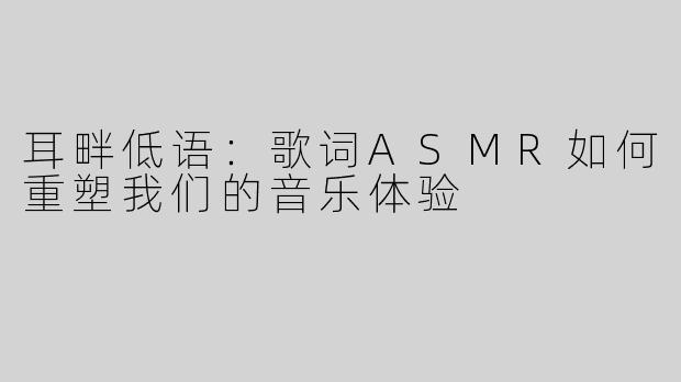 耳畔低语：歌词ASMR如何重塑我们的音乐体验