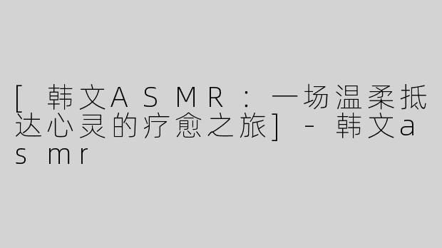 [韩文ASMR：一场温柔抵达心灵的疗愈之旅]-韩文asmr