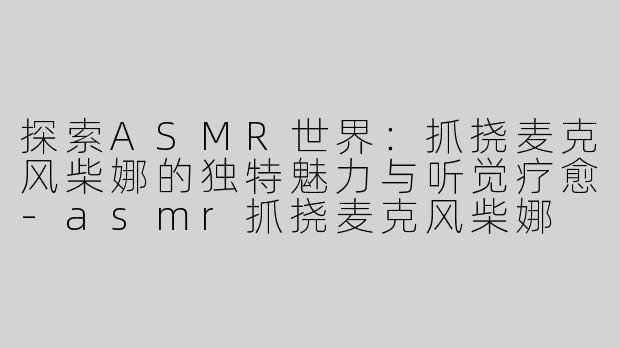 探索ASMR世界:抓挠麦克风柴娜的独特魅力与听觉疗愈-asmr抓挠麦克风柴娜