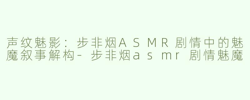 声纹魅影：步非烟ASMR剧情中的魅魔叙事解构