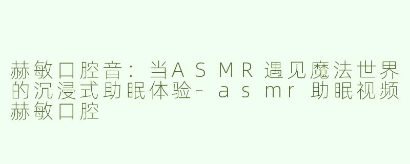 赫敏口腔音：当ASMR遇见魔法世界的沉浸式助眠体验