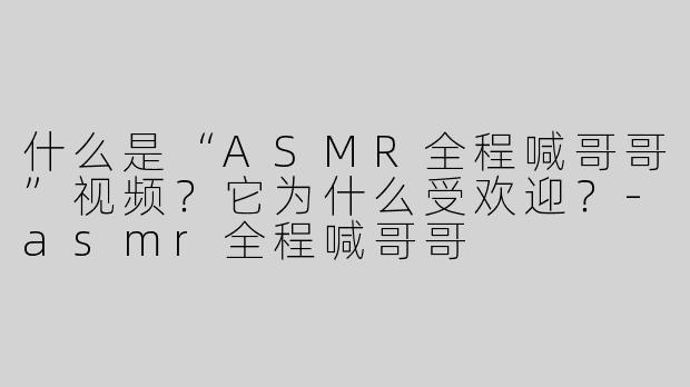什么是“ASMR全程喊哥哥”视频？它为什么受欢迎？
