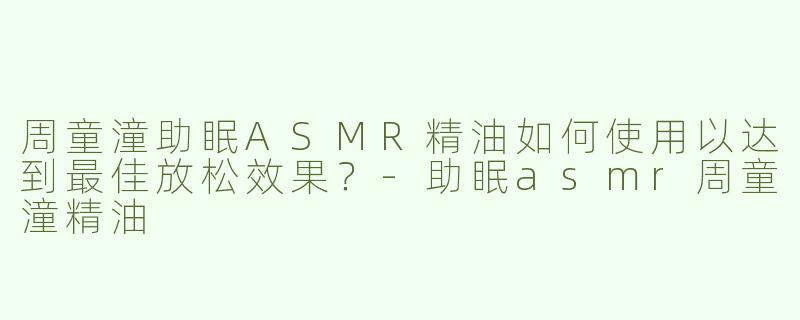 周童潼助眠ASMR精油如何使用以达到最佳放松效果？