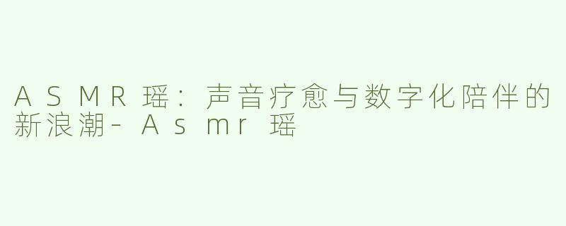 ASMR瑶：声音疗愈与数字化陪伴的新浪潮