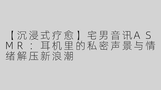 【沉浸式疗愈】宅男音讯ASMR：耳机里的私密声景与情绪解压新浪潮