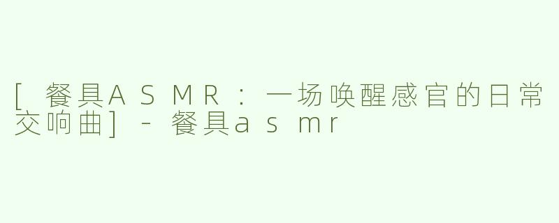 [餐具ASMR：一场唤醒感官的日常交响曲]-餐具asmr