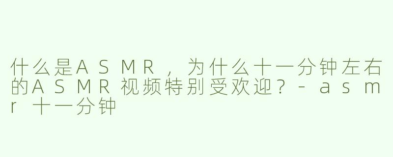 什么是ASMR，为什么十一分钟左右的ASMR视频特别受欢迎？-asmr十一分钟