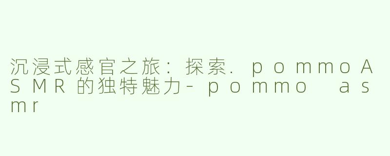 沉浸式感官之旅：探索.pommoASMR的独特魅力-pommo asmr