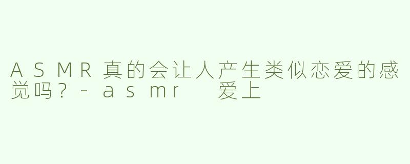 ASMR真的会让人产生类似恋爱的感觉吗？-asmr 爱上