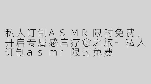 私人订制ASMR限时免费，开启专属感官疗愈之旅-私人订制asmr限时免费