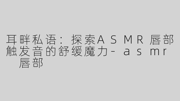耳畔私语:探索ASMR唇部触发音的舒缓魔力-asmr 唇部