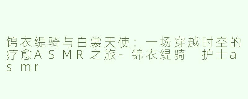 锦衣缇骑与白裳天使：一场穿越时空的疗愈ASMR之旅-锦衣缇骑 护士asmr