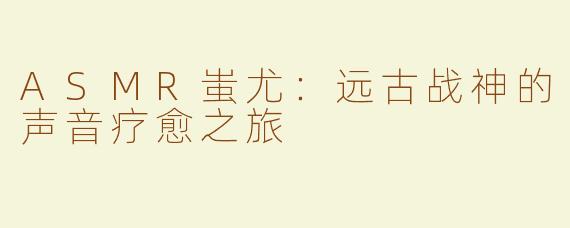ASMR蚩尤:远古战神的声音疗愈之旅