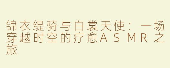 锦衣缇骑与白裳天使：一场穿越时空的疗愈ASMR之旅