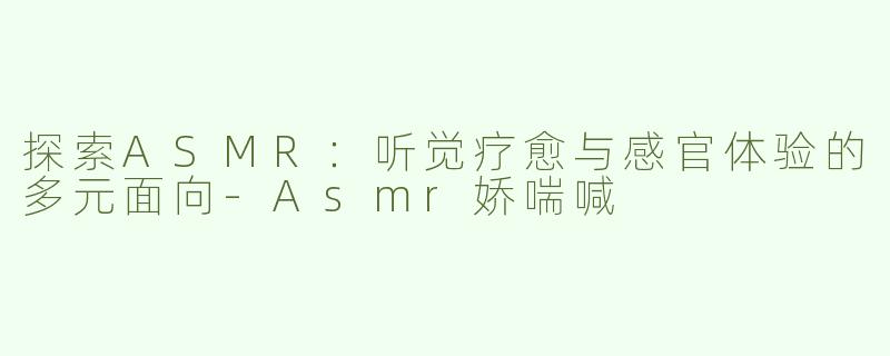 探索ASMR：听觉疗愈与感官体验的多元面向-Asmr娇喘喊