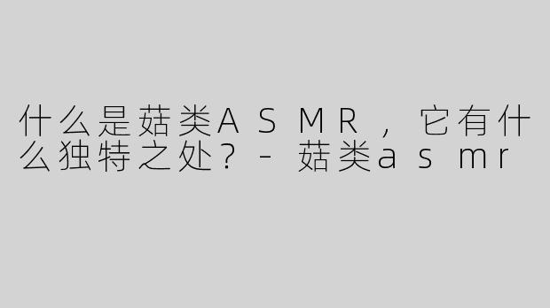 什么是菇类ASMR，它有什么独特之处？-菇类asmr