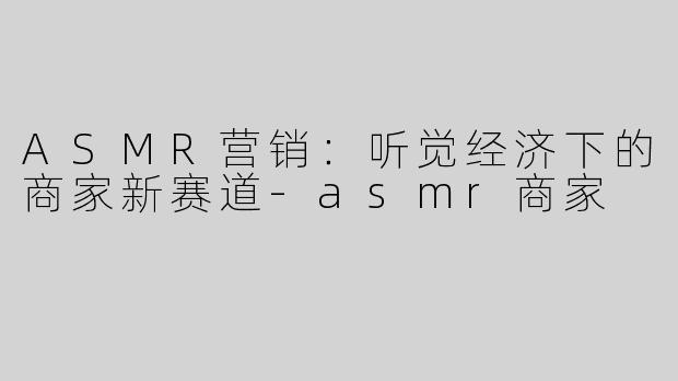 ASMR营销：听觉经济下的商家新赛道-asmr商家