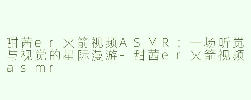 甜茜er火箭视频ASMR：一场听觉与视觉的星际漫游-甜茜er火箭视频asmr